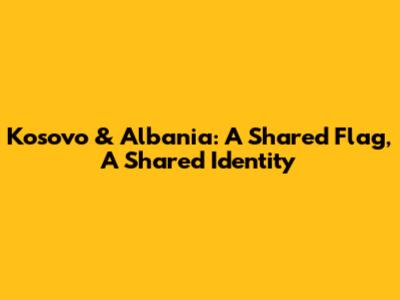 Kosovo & Albania: A Shared Flag, A Shared Identity