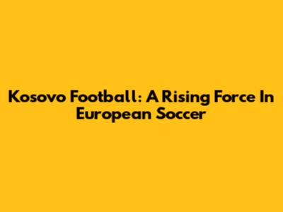 Kosovo Football: A Rising Force In European Soccer