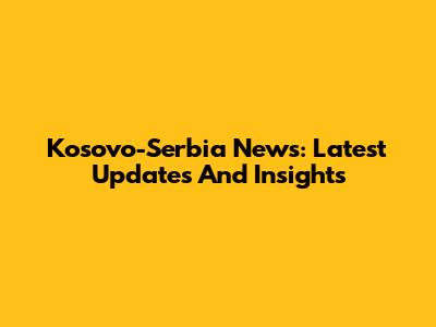 Kosovo-Serbia News: Latest Updates And Insights