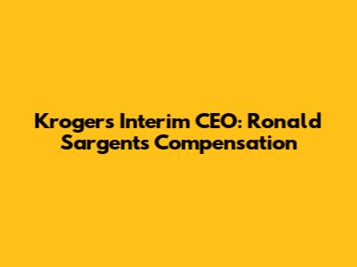 Kroger's Interim CEO: Ronald Sargent's Compensation