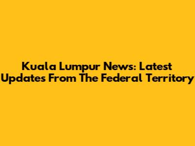 Kuala Lumpur News: Latest Updates From The Federal Territory