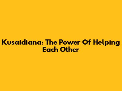 Kusaidiana: The Power Of Helping Each Other