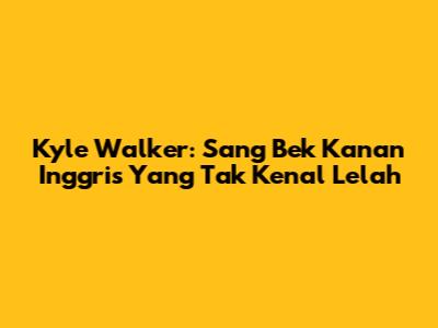 Kyle Walker: Sang Bek Kanan Inggris Yang Tak Kenal Lelah