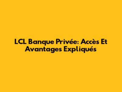 LCL Banque Privée: Accès Et Avantages Expliqués