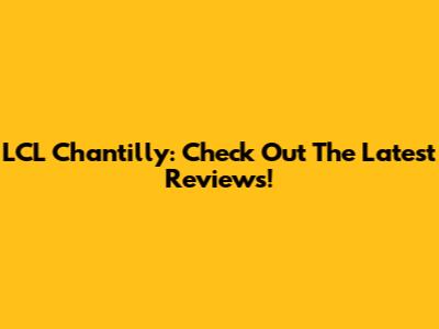LCL Chantilly: Check Out The Latest Reviews!