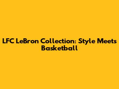 LFC LeBron Collection: Style Meets Basketball