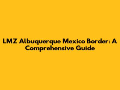 LMZ Albuquerque Mexico Border: A Comprehensive Guide
