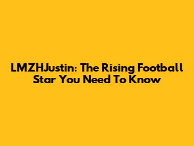 LMZHJustin: The Rising Football Star You Need To Know