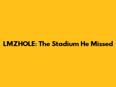 LMZHOLE: The Stadium He Missed