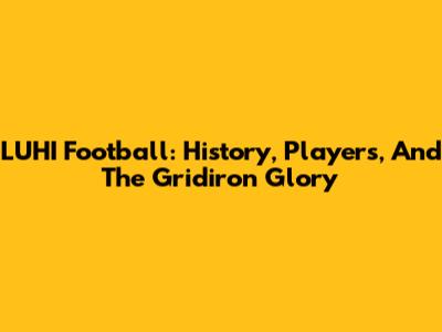 LUHI Football: History, Players, And The Gridiron Glory