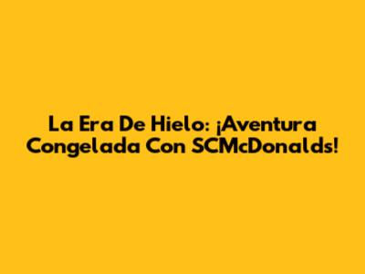 La Era De Hielo: ¡Aventura Congelada Con SCMcDonald's!