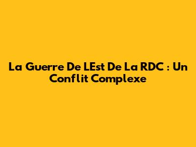 La Guerre De L'Est De La RDC : Un Conflit Complexe