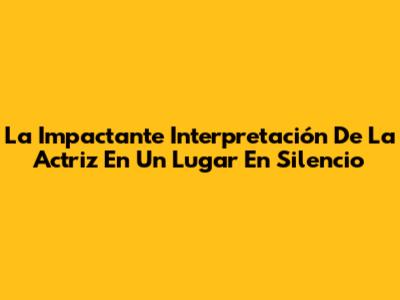La Impactante Interpretación De La Actriz En 'Un Lugar En Silencio'