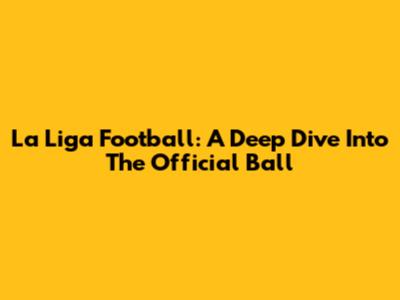 La Liga Football: A Deep Dive Into The Official Ball