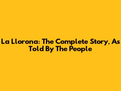 La Llorona: The Complete Story, As Told By The People