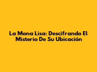 La Mona Lisa: Descifrando El Misterio De Su Ubicación