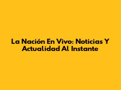 La Nación En Vivo: Noticias Y Actualidad Al Instante