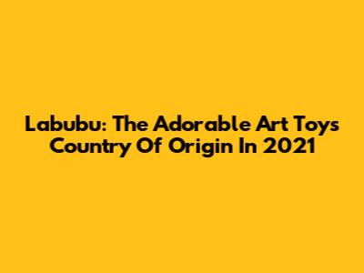 Labubu: The Adorable Art Toy's Country Of Origin In 2021