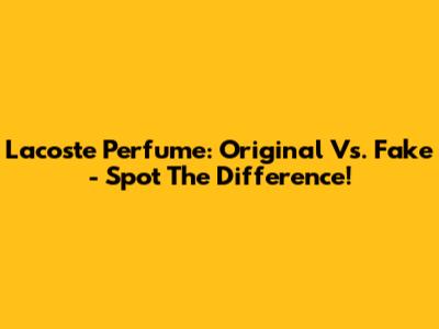 Lacoste Perfume: Original Vs. Fake - Spot The Difference!