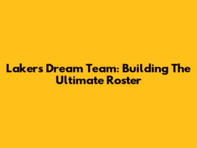 Lakers Dream Team: Building The Ultimate Roster