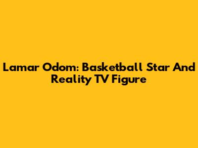 Lamar Odom: Basketball Star And Reality TV Figure