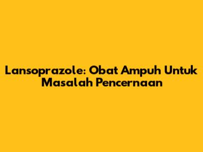 Lansoprazole: Obat Ampuh Untuk Masalah Pencernaan