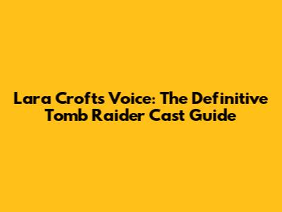 Lara Croft's Voice: The Definitive Tomb Raider Cast Guide