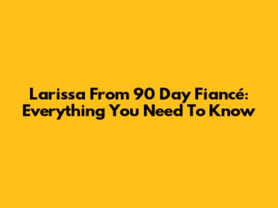 Larissa From 90 Day Fiancé: Everything You Need To Know