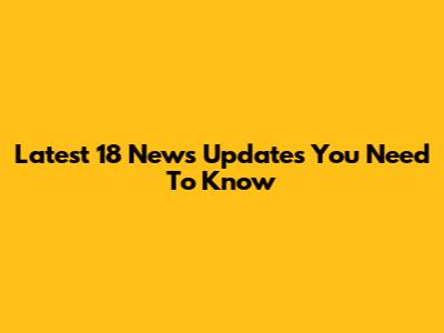 Latest 18 News Updates You Need To Know