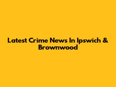 Latest Crime News In Ipswich & Brownwood