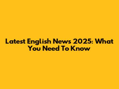Latest English News 2025: What You Need To Know