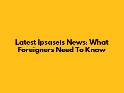 Latest Ipsaseis News: What Foreigners Need To Know