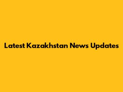 Latest Kazakhstan News Updates