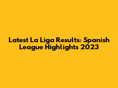 Latest La Liga Results: Spanish League Highlights 2023