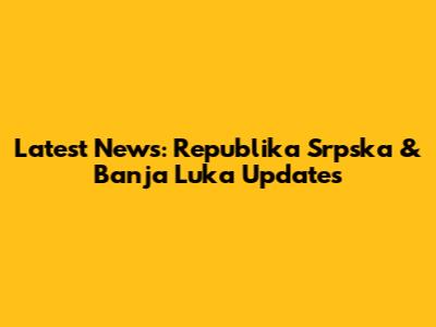 Latest News: Republika Srpska & Banja Luka Updates