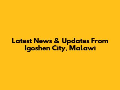 Latest News & Updates From Igoshen City, Malawi
