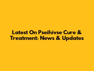 Latest On Pseihivse Cure & Treatment: News & Updates