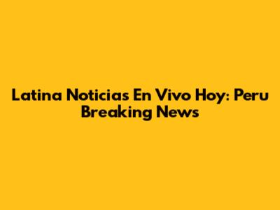 Latina Noticias En Vivo Hoy: Peru Breaking News