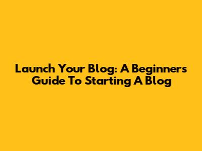 Launch Your Blog: A Beginner's Guide To Starting A Blog