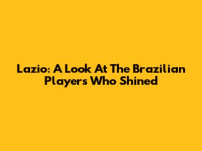 Lazio: A Look At The Brazilian Players Who Shined