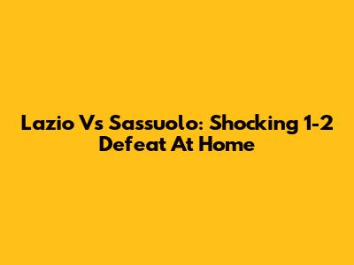 Lazio Vs Sassuolo: Shocking 1-2 Defeat At Home