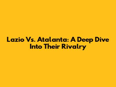 Lazio Vs. Atalanta: A Deep Dive Into Their Rivalry