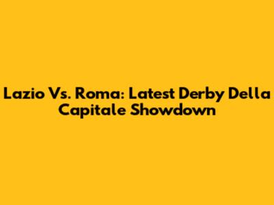 Lazio Vs. Roma: Latest Derby Della Capitale Showdown