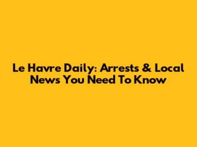 Le Havre Daily: Arrests & Local News You Need To Know