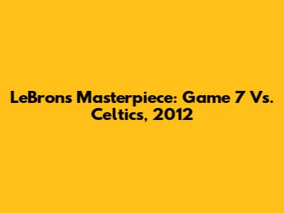 LeBron's Masterpiece: Game 7 Vs. Celtics, 2012