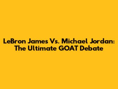 LeBron James Vs. Michael Jordan: The Ultimate GOAT Debate
