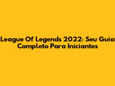 League Of Legends 2022: Seu Guia Completo Para Iniciantes
