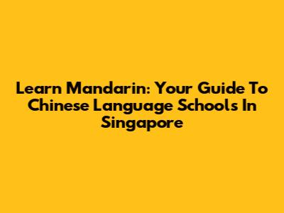 Learn Mandarin: Your Guide To Chinese Language Schools In Singapore
