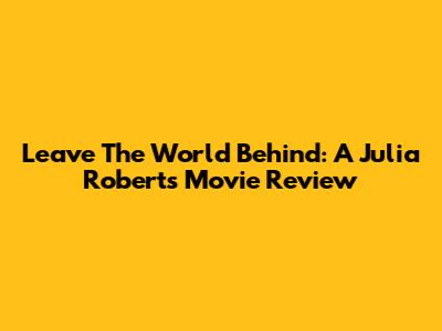 Leave The World Behind: A Julia Roberts Movie Review