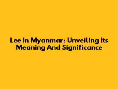 Lee In Myanmar: Unveiling Its Meaning And Significance